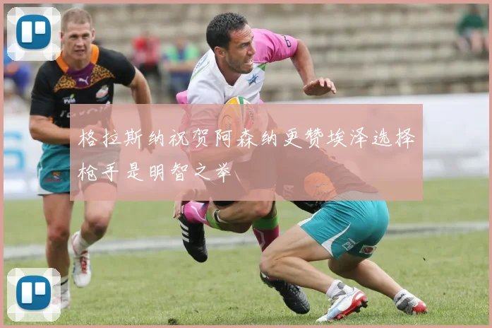 格拉斯纳祝贺阿森纳更赞埃泽选择枪手是明智之举