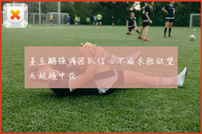 姜至鹏强调团队信心不减求胜欲望或超越申花