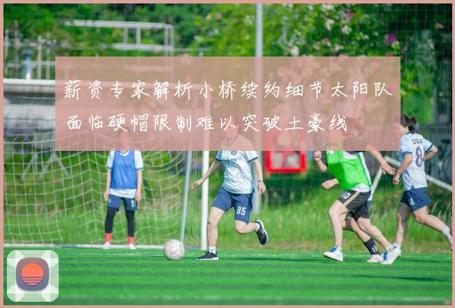 薪资专家解析小桥续约细节太阳队面临硬帽限制难以突破土豪线