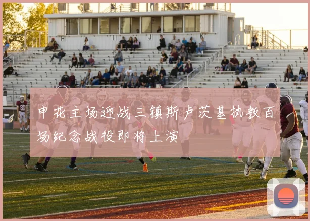 申花主场迎战三镇斯卢茨基执教百场纪念战役即将上演