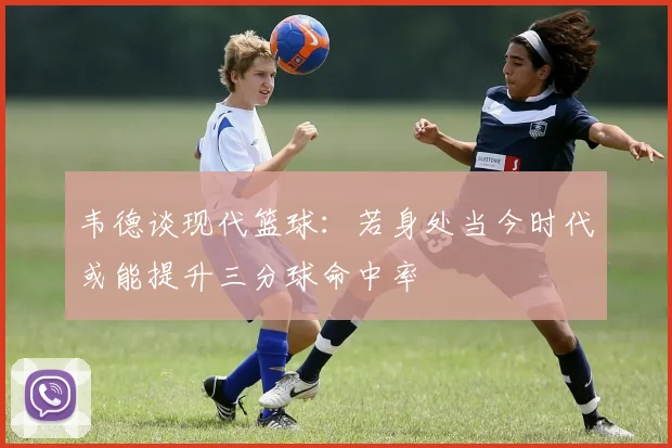 韦德谈现代篮球：若身处当今时代或能提升三分球命中率